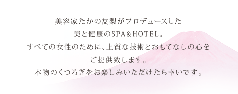 美容家たかの友梨がプロデュースした美と健康のSPA&HOTEL。すべての女性のために、上質な技術とおもてなしの心をご提供致します。本物のくつろぎをお楽しみいただけたら幸いです。
